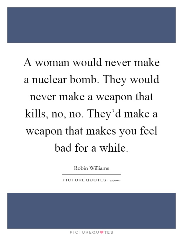 A woman would never make a nuclear bomb. They would never make a weapon that kills, no, no. They'd make a weapon that makes you feel bad for a while Picture Quote #1