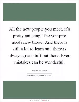 All the new people you meet, it’s pretty amazing. The vampire needs new blood. And there is still a lot to learn and there is always great stuff out there. Even mistakes can be wonderful Picture Quote #1