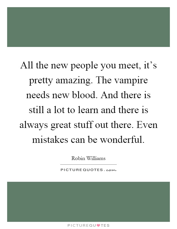 All the new people you meet, it's pretty amazing. The vampire needs new blood. And there is still a lot to learn and there is always great stuff out there. Even mistakes can be wonderful Picture Quote #1