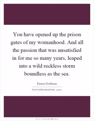 You have opened up the prison gates of my womanhood. And all the passion that was unsatisfied in for me so many years, leaped into a wild reckless storm boundless as the sea Picture Quote #1