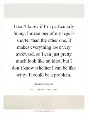 I don’t know if I’m particularly funny, I mean one of my legs is shorter than the other one, it makes everything look very awkward, so I can just pretty much look like an idiot, but I don’t know whether I can be like witty. It could be a problem Picture Quote #1