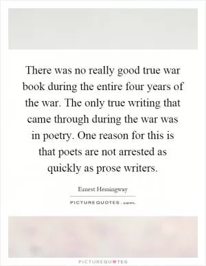 There was no really good true war book during the entire four years of the war. The only true writing that came through during the war was in poetry. One reason for this is that poets are not arrested as quickly as prose writers Picture Quote #1