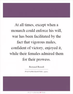 At all times, except when a monarch could enforce his will, war has been facilitated by the fact that vigorous males, confident of victory, enjoyed it, while their females admired them for their prowess Picture Quote #1