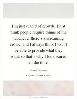 I’m just scared of crowds. I just think people require things of me whenever there’s a screaming crowd, and I always think I won’t be able to provide what they want, so that’s why I look scared all the time Picture Quote #1