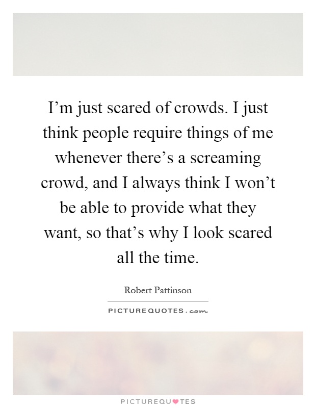 I'm just scared of crowds. I just think people require things of me whenever there's a screaming crowd, and I always think I won't be able to provide what they want, so that's why I look scared all the time Picture Quote #1