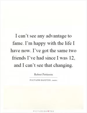 I can’t see any advantage to fame. I’m happy with the life I have now. I’ve got the same two friends I’ve had since I was 12, and I can’t see that changing Picture Quote #1