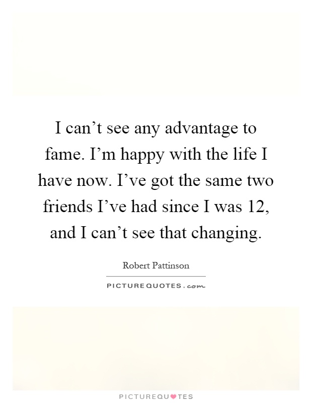 I can't see any advantage to fame. I'm happy with the life I have now. I've got the same two friends I've had since I was 12, and I can't see that changing Picture Quote #1