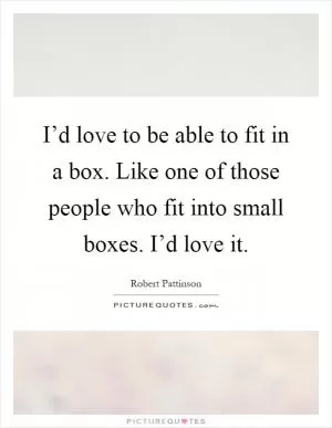 I’d love to be able to fit in a box. Like one of those people who fit into small boxes. I’d love it Picture Quote #1