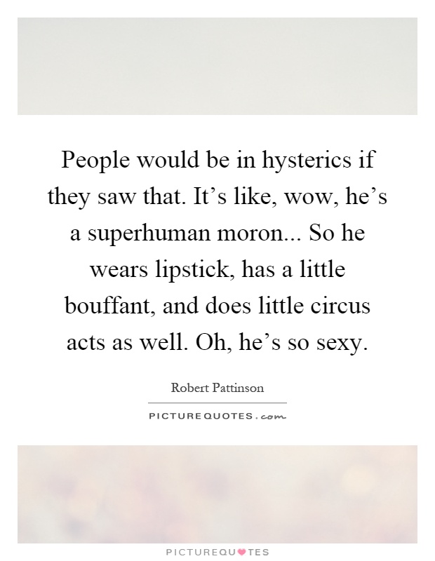 People would be in hysterics if they saw that. It's like, wow, he's a superhuman moron... So he wears lipstick, has a little bouffant, and does little circus acts as well. Oh, he's so sexy Picture Quote #1