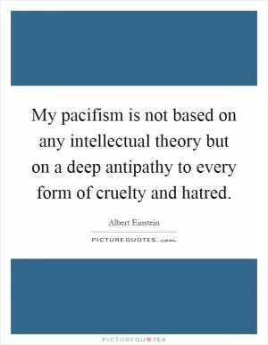 My pacifism is not based on any intellectual theory but on a deep antipathy to every form of cruelty and hatred Picture Quote #1