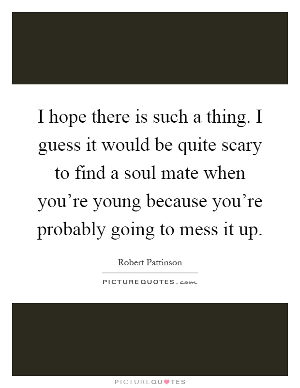 I hope there is such a thing. I guess it would be quite scary to find a soul mate when you're young because you're probably going to mess it up Picture Quote #1