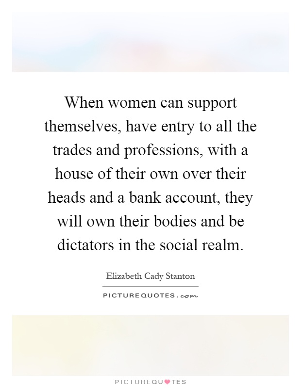 When women can support themselves, have entry to all the trades and professions, with a house of their own over their heads and a bank account, they will own their bodies and be dictators in the social realm Picture Quote #1