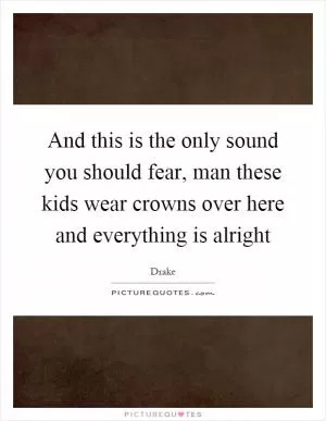 And this is the only sound you should fear, man these kids wear crowns over here and everything is alright Picture Quote #1