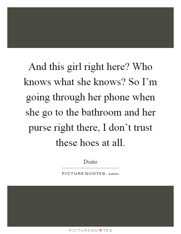 And this girl right here? Who knows what she knows? So I'm going through her phone when she go to the bathroom and her purse right there, I don't trust these hoes at all Picture Quote #1