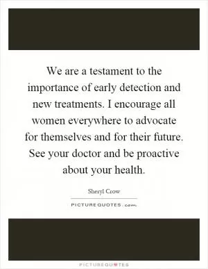 We are a testament to the importance of early detection and new treatments. I encourage all women everywhere to advocate for themselves and for their future. See your doctor and be proactive about your health Picture Quote #1