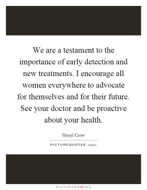 We are a testament to the importance of early detection and new treatments. I encourage all women everywhere to advocate for themselves and for their future. See your doctor and be proactive about your health Picture Quote #1