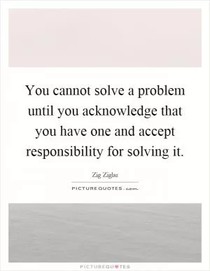 You cannot solve a problem until you acknowledge that you have one and accept responsibility for solving it Picture Quote #1