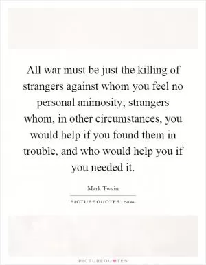 All war must be just the killing of strangers against whom you feel no personal animosity; strangers whom, in other circumstances, you would help if you found them in trouble, and who would help you if you needed it Picture Quote #1