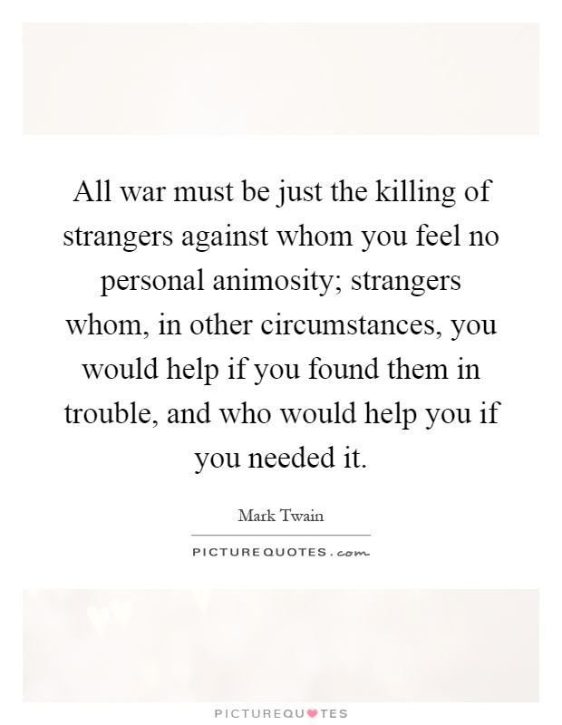 All war must be just the killing of strangers against whom you feel no personal animosity; strangers whom, in other circumstances, you would help if you found them in trouble, and who would help you if you needed it Picture Quote #1