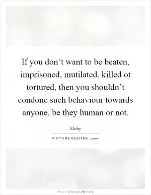 If you don’t want to be beaten, imprisoned, mutilated, killed ot tortured, then you shouldn’t condone such behaviour towards anyone, be they human or not Picture Quote #1
