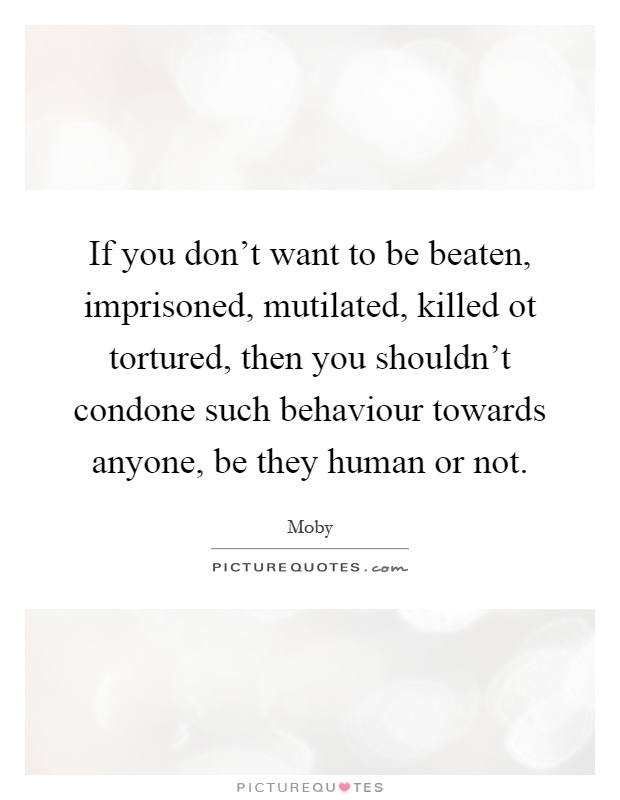 If you don't want to be beaten, imprisoned, mutilated, killed ot tortured, then you shouldn't condone such behaviour towards anyone, be they human or not Picture Quote #1