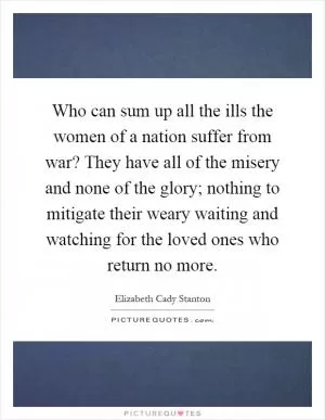 Who can sum up all the ills the women of a nation suffer from war? They have all of the misery and none of the glory; nothing to mitigate their weary waiting and watching for the loved ones who return no more Picture Quote #1