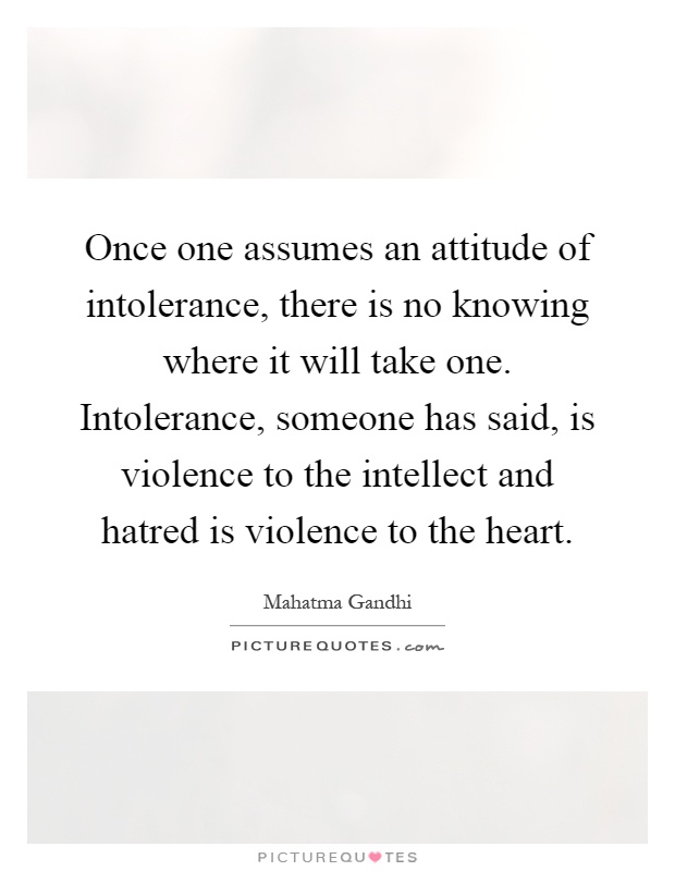 Once one assumes an attitude of intolerance, there is no knowing where it will take one. Intolerance, someone has said, is violence to the intellect and hatred is violence to the heart Picture Quote #1