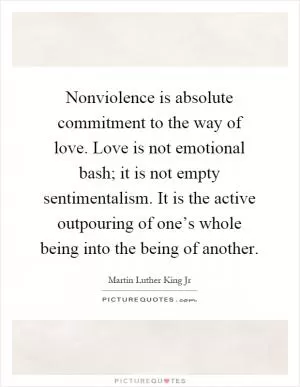 Nonviolence is absolute commitment to the way of love. Love is not emotional bash; it is not empty sentimentalism. It is the active outpouring of one’s whole being into the being of another Picture Quote #1