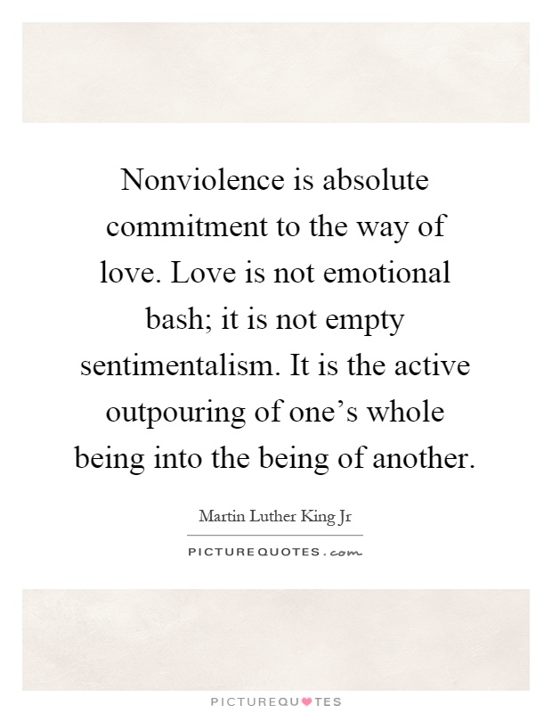 Nonviolence is absolute commitment to the way of love. Love is not emotional bash; it is not empty sentimentalism. It is the active outpouring of one's whole being into the being of another Picture Quote #1