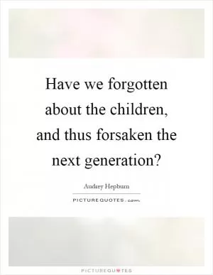Have we forgotten about the children, and thus forsaken the next generation? Picture Quote #1