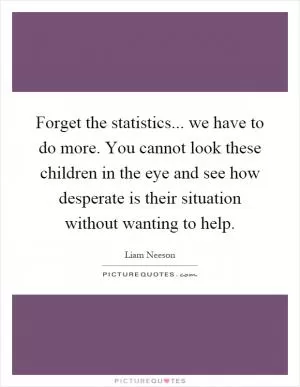 Forget the statistics... we have to do more. You cannot look these children in the eye and see how desperate is their situation without wanting to help Picture Quote #1