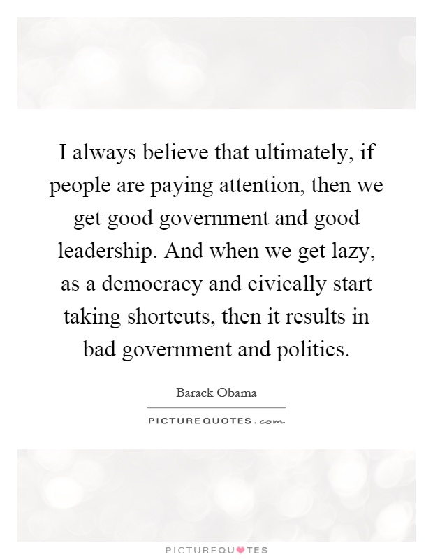 I always believe that ultimately, if people are paying attention, then we get good government and good leadership. And when we get lazy, as a democracy and civically start taking shortcuts, then it results in bad government and politics Picture Quote #1