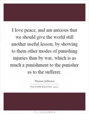I love peace, and am anxious that we should give the world still another useful lesson, by showing to them other modes of punishing injuries than by war, which is as much a punishment to the punisher as to the sufferer Picture Quote #1