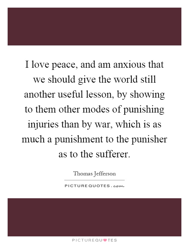 I love peace, and am anxious that we should give the world still another useful lesson, by showing to them other modes of punishing injuries than by war, which is as much a punishment to the punisher as to the sufferer Picture Quote #1