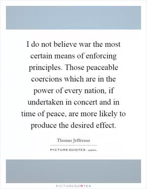 I do not believe war the most certain means of enforcing principles. Those peaceable coercions which are in the power of every nation, if undertaken in concert and in time of peace, are more likely to produce the desired effect Picture Quote #1
