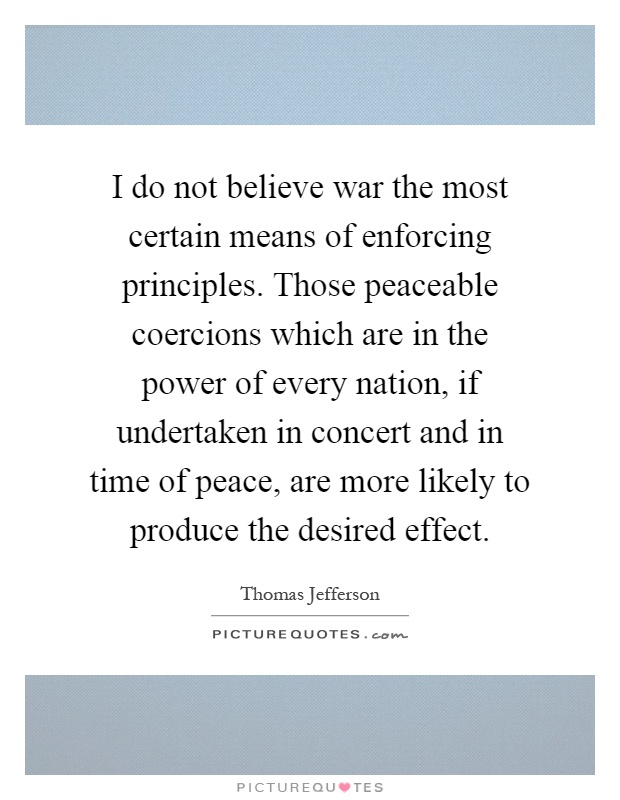 I do not believe war the most certain means of enforcing principles. Those peaceable coercions which are in the power of every nation, if undertaken in concert and in time of peace, are more likely to produce the desired effect Picture Quote #1