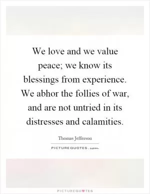 We love and we value peace; we know its blessings from experience. We abhor the follies of war, and are not untried in its distresses and calamities Picture Quote #1
