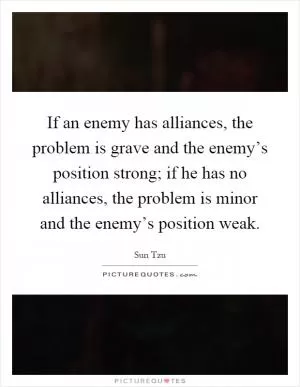 If an enemy has alliances, the problem is grave and the enemy’s position strong; if he has no alliances, the problem is minor and the enemy’s position weak Picture Quote #1