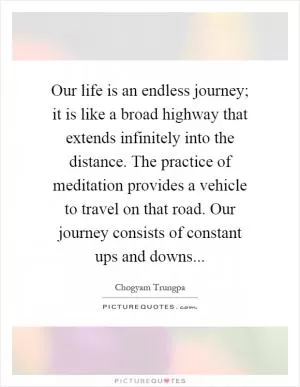 Our life is an endless journey; it is like a broad highway that extends infinitely into the distance. The practice of meditation provides a vehicle to travel on that road. Our journey consists of constant ups and downs Picture Quote #1