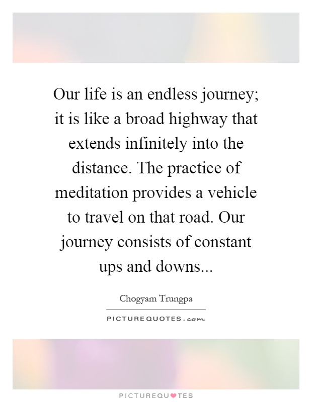 Our life is an endless journey; it is like a broad highway that extends infinitely into the distance. The practice of meditation provides a vehicle to travel on that road. Our journey consists of constant ups and downs Picture Quote #1