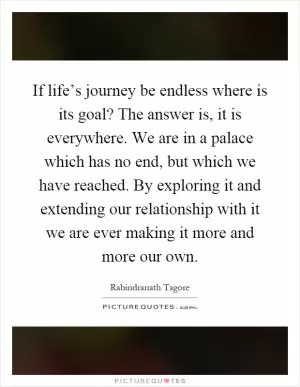If life’s journey be endless where is its goal? The answer is, it is everywhere. We are in a palace which has no end, but which we have reached. By exploring it and extending our relationship with it we are ever making it more and more our own Picture Quote #1