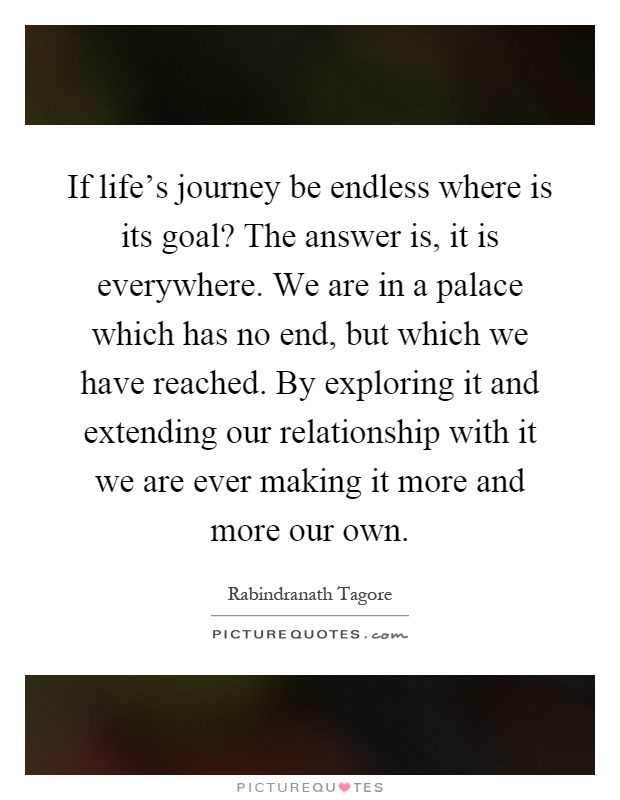 If life's journey be endless where is its goal? The answer is, it is everywhere. We are in a palace which has no end, but which we have reached. By exploring it and extending our relationship with it we are ever making it more and more our own Picture Quote #1