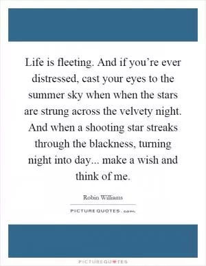 Life is fleeting. And if you’re ever distressed, cast your eyes to the summer sky when when the stars are strung across the velvety night. And when a shooting star streaks through the blackness, turning night into day... make a wish and think of me Picture Quote #1