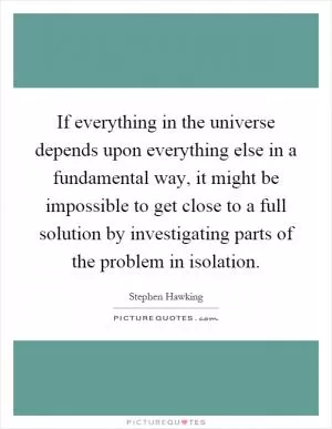 If everything in the universe depends upon everything else in a fundamental way, it might be impossible to get close to a full solution by investigating parts of the problem in isolation Picture Quote #1