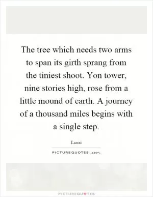 The tree which needs two arms to span its girth sprang from the tiniest shoot. Yon tower, nine stories high, rose from a little mound of earth. A journey of a thousand miles begins with a single step Picture Quote #1