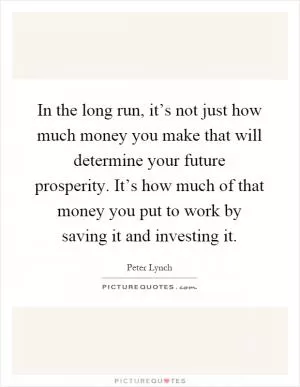 In the long run, it’s not just how much money you make that will determine your future prosperity. It’s how much of that money you put to work by saving it and investing it Picture Quote #1