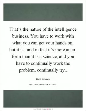That’s the nature of the intelligence business. You have to work with what you can get your hands on, but it is.. and in fact it’s more an art form than it is a science, and you have to continually work the problem, continually try Picture Quote #1