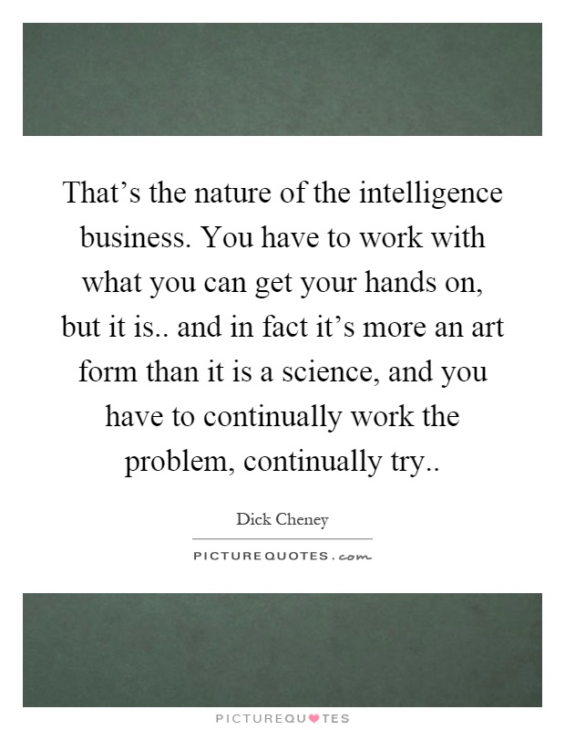 That's the nature of the intelligence business. You have to work with what you can get your hands on, but it is.. and in fact it's more an art form than it is a science, and you have to continually work the problem, continually try Picture Quote #1