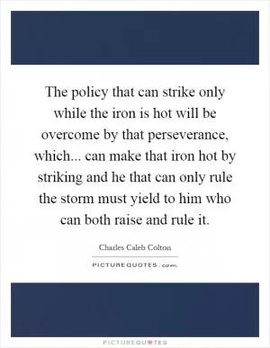 The policy that can strike only while the iron is hot will be overcome by that perseverance, which... can make that iron hot by striking and he that can only rule the storm must yield to him who can both raise and rule it Picture Quote #1