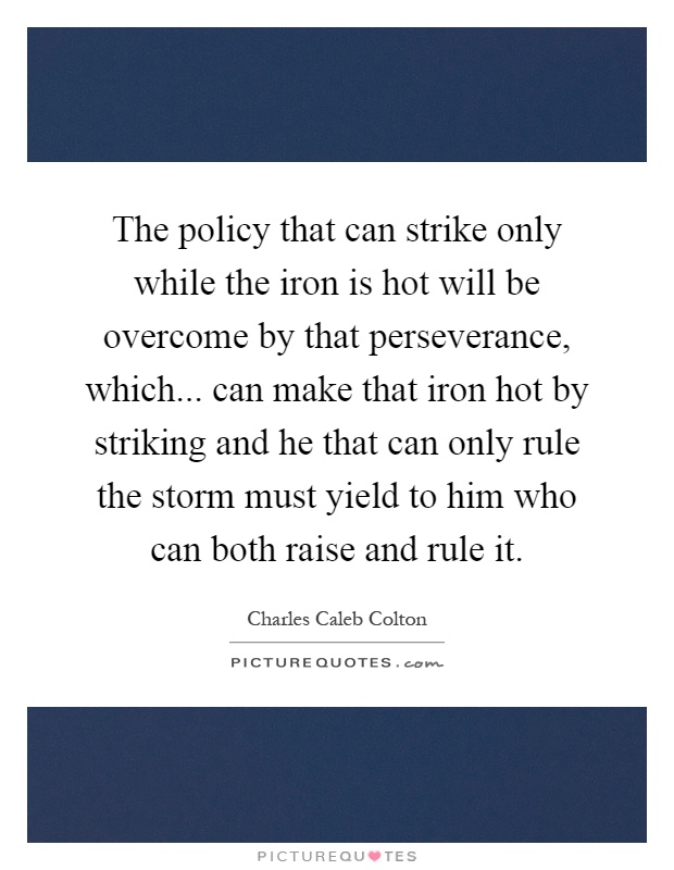 The policy that can strike only while the iron is hot will be overcome by that perseverance, which... can make that iron hot by striking and he that can only rule the storm must yield to him who can both raise and rule it Picture Quote #1